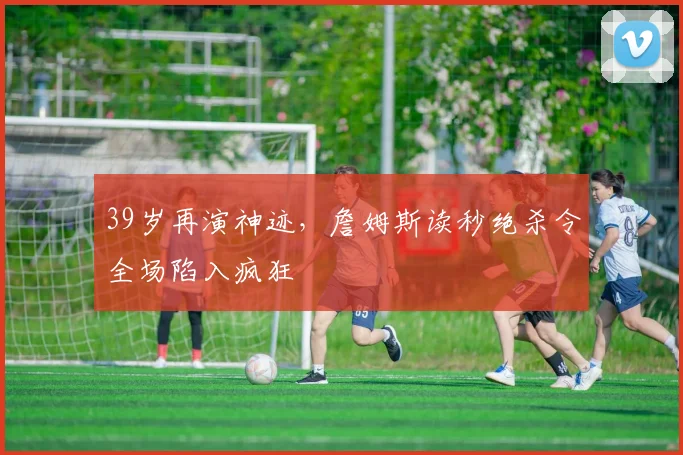 39岁再演神迹,詹姆斯读秒绝杀令全